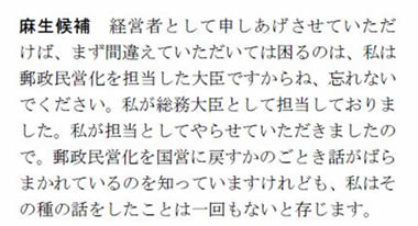 麻生候補：・・・まず間違えていただいては困るのは、私は郵政民営化を担当した大臣ですからね、忘れないでください。私が総務大臣として担当しておりました。私が担当としてやらせていただきましたので。郵政民営化を国営に戻すかのごとき話がばらまかれているのを知っていますけれども、私はその種の話をしたことは一回もないと存じます。