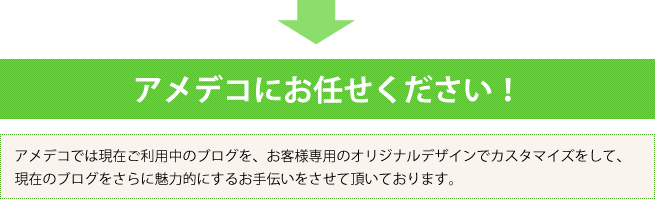 アメデコにお任せください！アメデコでは現在ご利用中のブログを、お客様専用のオリジナルデザインでカスタマイズをして、現在のブログをさらに魅力的にするお手伝いをさせて頂いております。